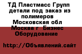 `ТД Пластмасс Групп` детали под заказ из полимеров - Московская обл., Москва г. Бизнес » Оборудование   